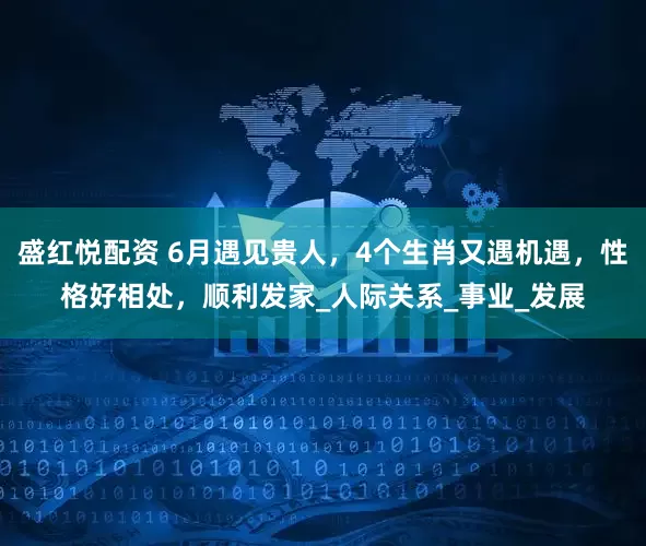 盛红悦配资 6月遇见贵人，4个生肖又遇机遇，性格好相处，顺利发家_人际关系_事业_发展