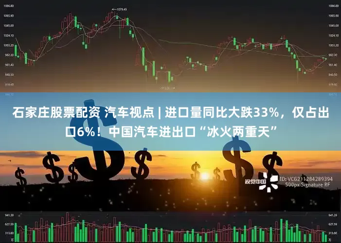 石家庄股票配资 汽车视点 | 进口量同比大跌33%，仅占出口6%！中国汽车进出口“冰火两重天”