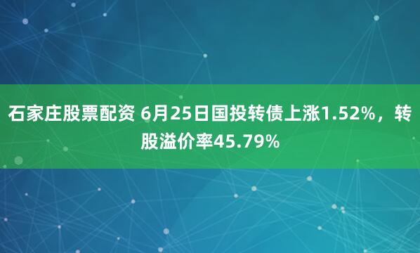 石家庄股票配资 6月25日国投转债上涨1.52%，转股溢价率45.79%