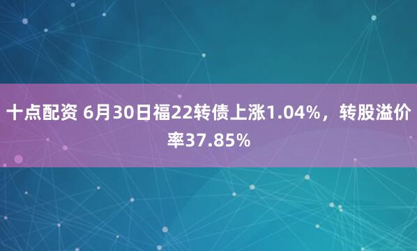 十点配资 6月30日福22转债上涨1.04%，转股溢价率37.85%