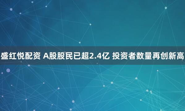 盛红悦配资 A股股民已超2.4亿 投资者数量再创新高
