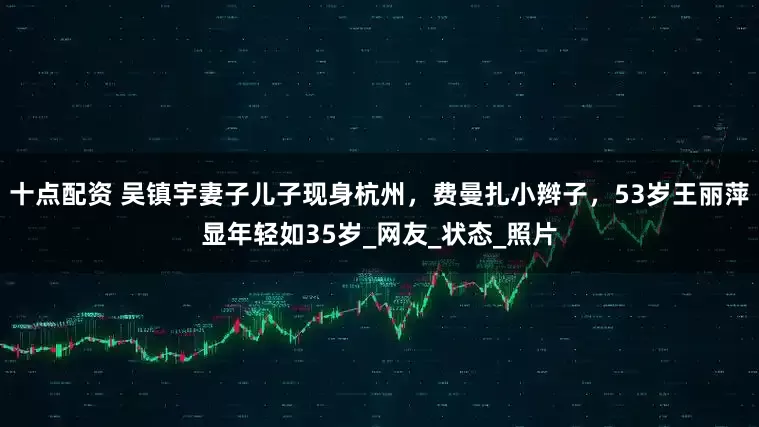 十点配资 吴镇宇妻子儿子现身杭州，费曼扎小辫子，53岁王丽萍显年轻如35岁_网友_状态_照片