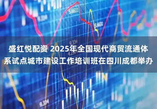 盛红悦配资 2025年全国现代商贸流通体系试点城市建设工作培训班在四川成都举办