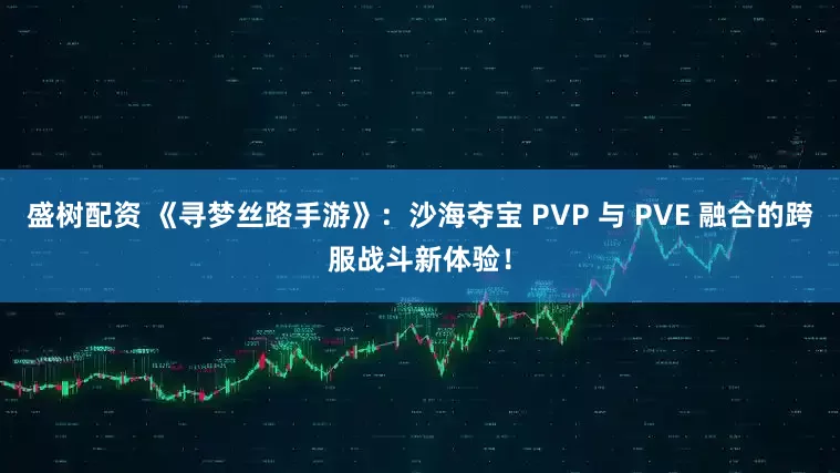 盛树配资 《寻梦丝路手游》：沙海夺宝 PVP 与 PVE 融合的跨服战斗新体验！