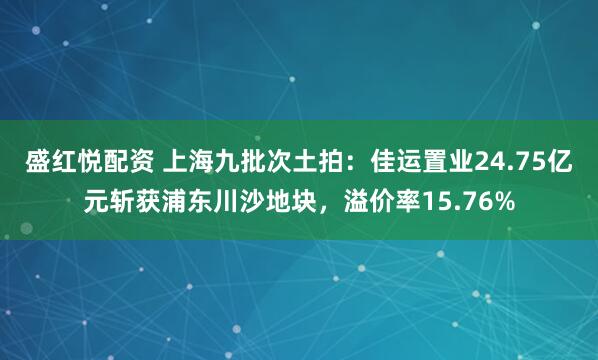 盛红悦配资 上海九批次土拍：佳运置业24.75亿元斩获浦东川沙地块，溢价率15.76%