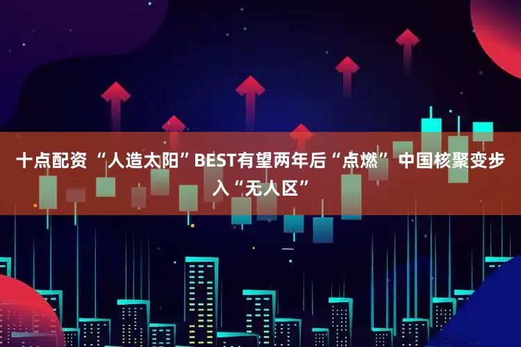 十点配资 “人造太阳”BEST有望两年后“点燃” 中国核聚变步入“无人区”